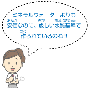 ミネラルウォーターよりも安価なのに、厳しい水質基準で作られているのね！！